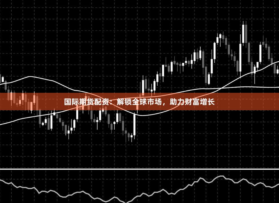 国际期货配资：解锁全球市场，助力财富增长