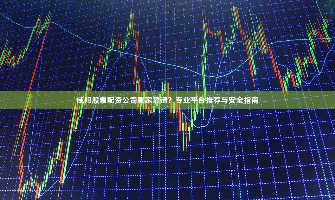 咸阳股票配资公司哪家靠谱？专业平台推荐与安全指南